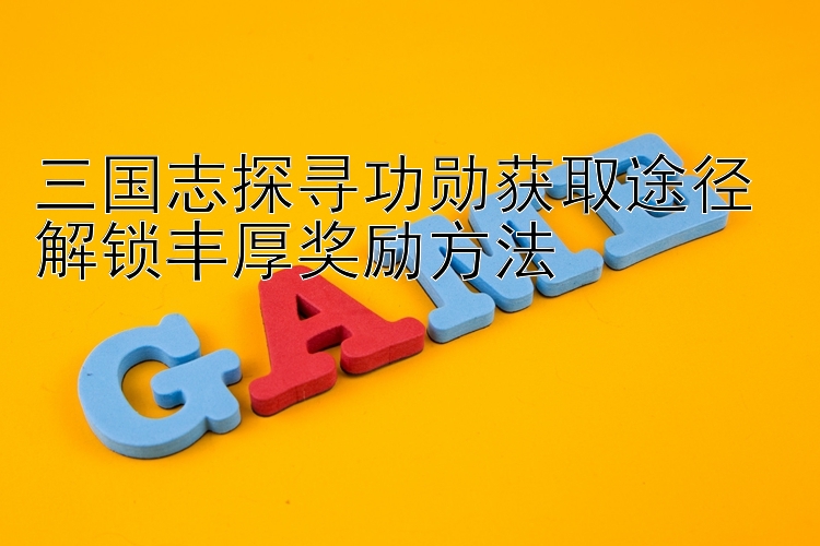 三国志探寻功勋获取途径 解锁丰厚奖励方法 