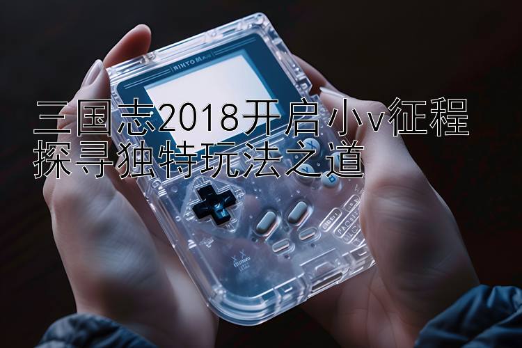 三国志2018开启小v征程 探寻独特玩法之道 